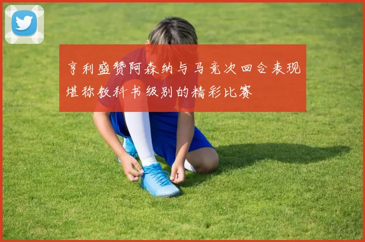 亨利盛赞阿森纳与马竞次回合表现堪称教科书级别的精彩比赛