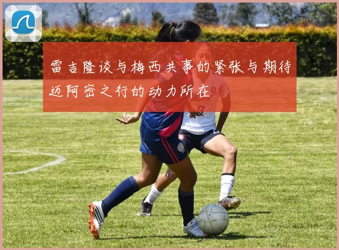 雷吉隆谈与梅西共事的紧张与期待迈阿密之行的动力所在