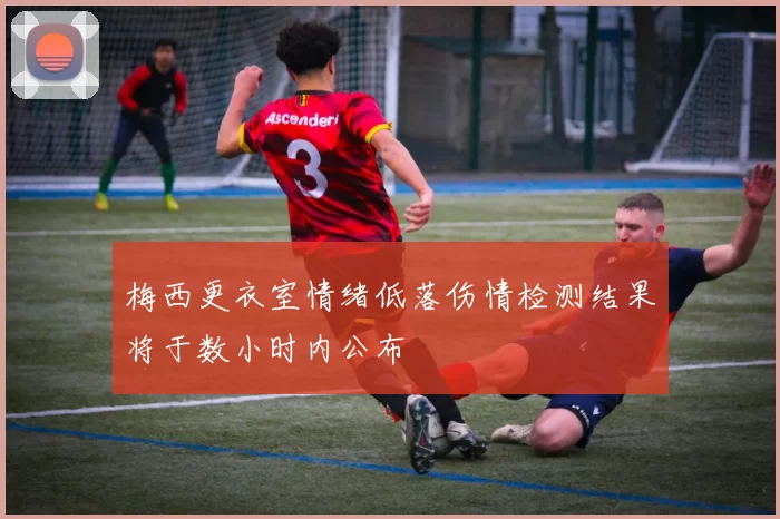 梅西更衣室情绪低落伤情检测结果将于数小时内公布