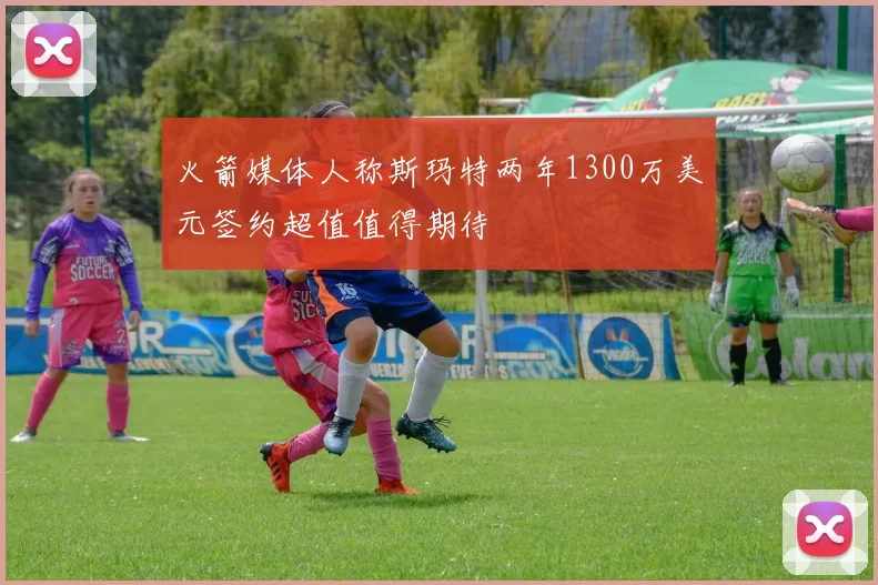 火箭媒体人称斯玛特两年1300万美元签约超值值得期待
