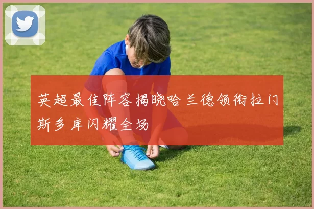 英超最佳阵容揭晓哈兰德领衔拉门斯多库闪耀全场