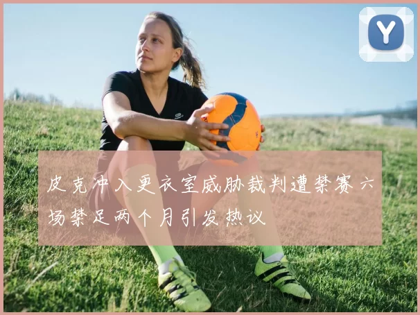 皮克冲入更衣室威胁裁判遭禁赛六场禁足两个月引发热议