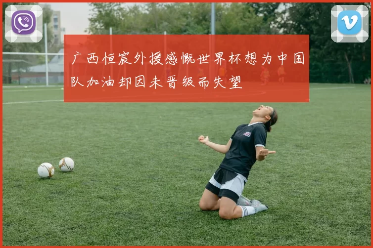 广西恒宸外援感慨世界杯想为中国队加油却因未晋级而失望