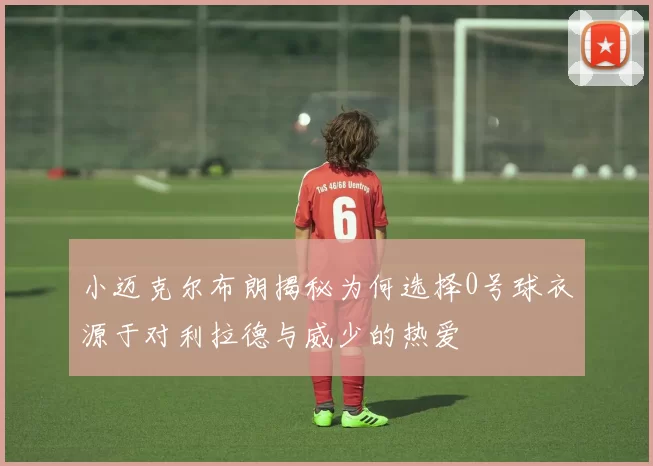 小迈克尔布朗揭秘为何选择0号球衣源于对利拉德与威少的热爱