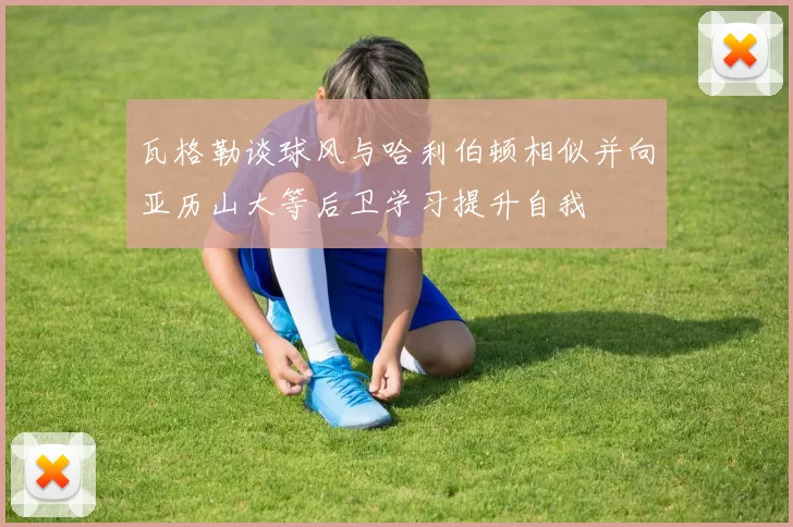 瓦格勒谈球风与哈利伯顿相似并向亚历山大等后卫学习提升自我