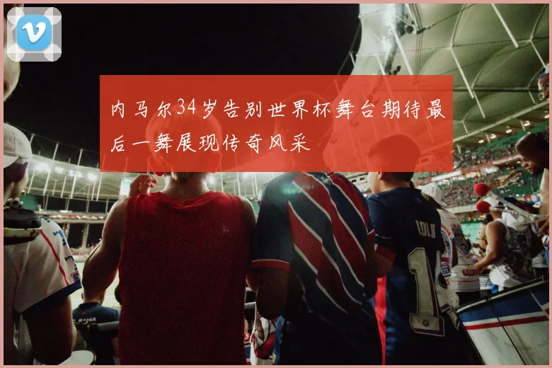 内马尔34岁告别世界杯舞台期待最后一舞展现传奇风采