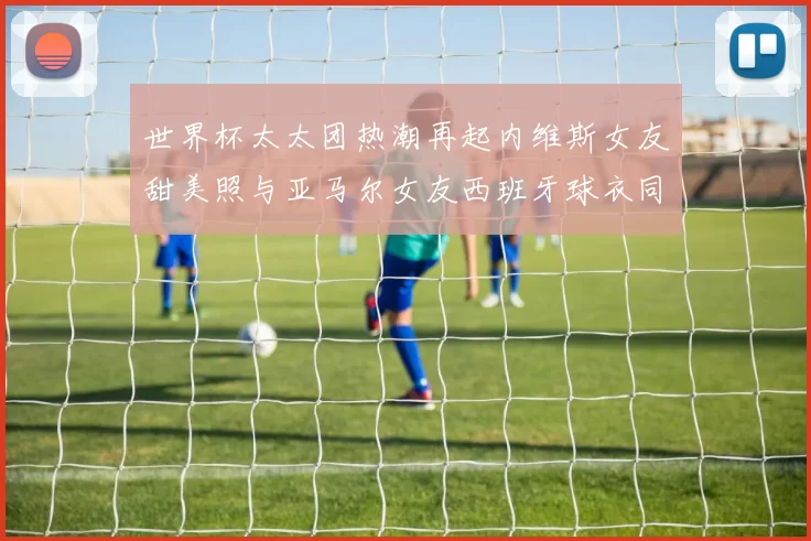 世界杯太太团热潮再起内维斯女友甜美照与亚马尔女友西班牙球衣同框秀