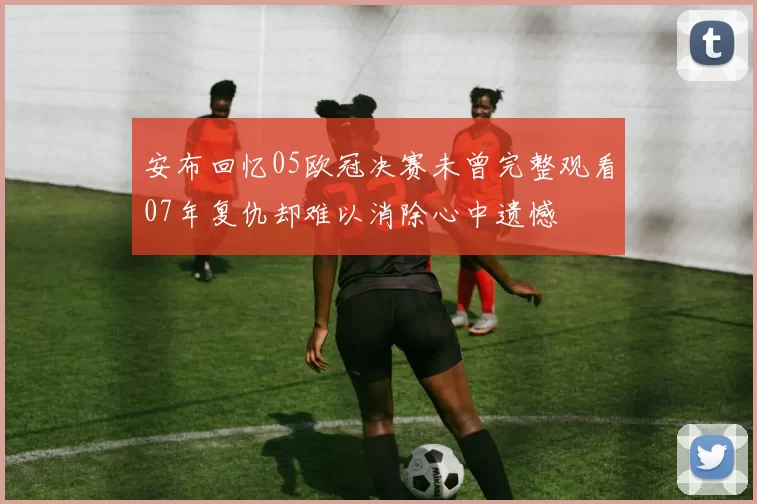 安布回忆05欧冠决赛未曾完整观看07年复仇却难以消除心中遗憾