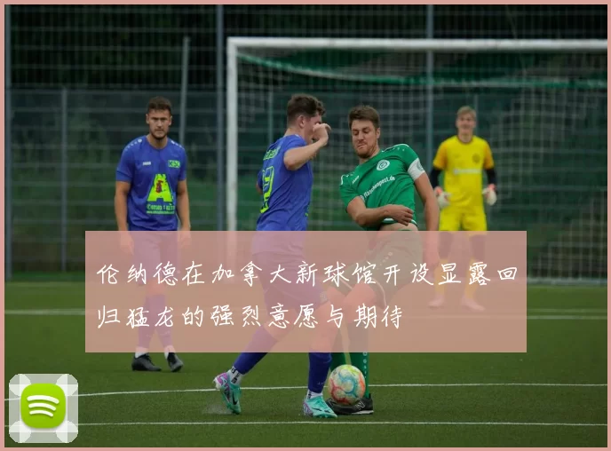伦纳德在加拿大新球馆开设显露回归猛龙的强烈意愿与期待