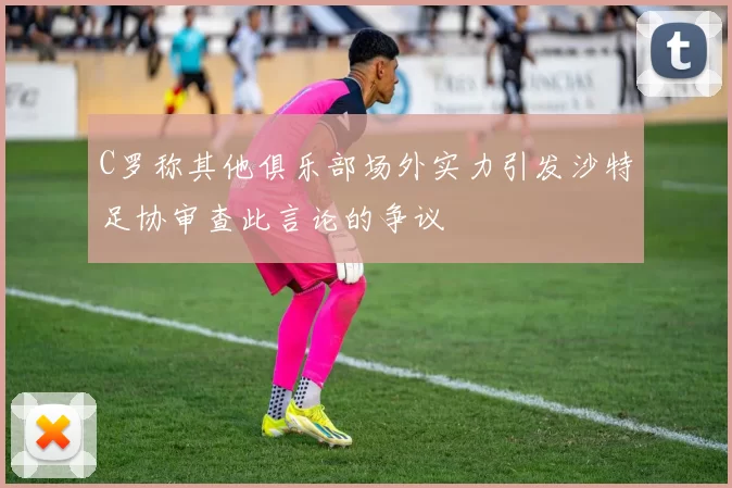 C罗称其他俱乐部场外实力引发沙特足协审查此言论的争议