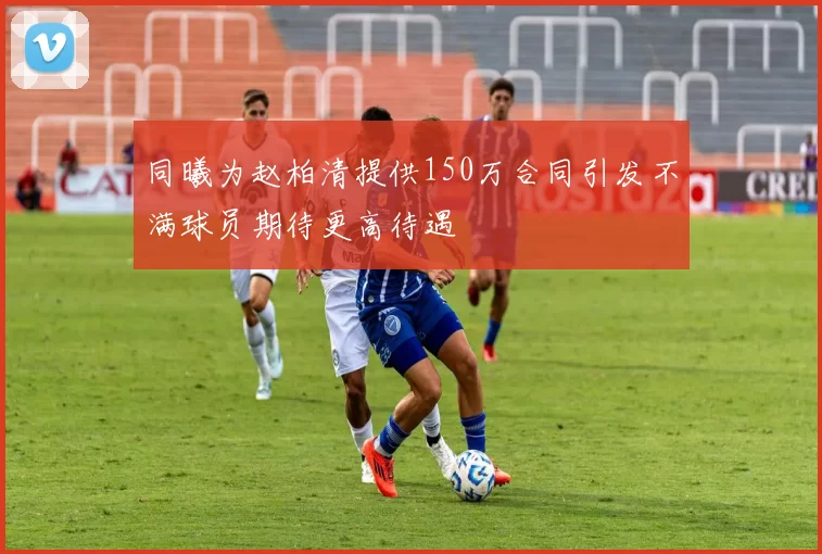 同曦为赵柏清提供150万合同引发不满球员期待更高待遇