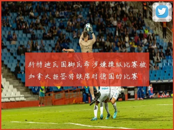 科特迪瓦国脚瓦希涉嫌操纵比赛被加拿大拒签将缺席对德国的比赛