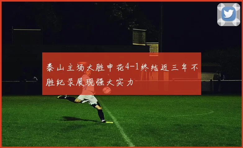 泰山主场大胜申花4-1终结近三年不胜纪录展现强大实力