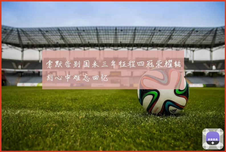 索默告别国米三年征程四冠荣耀铭刻心中难忘回忆
