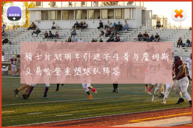 骑士计划明年引进字母哥与詹姆斯交易哈登重塑球队阵容