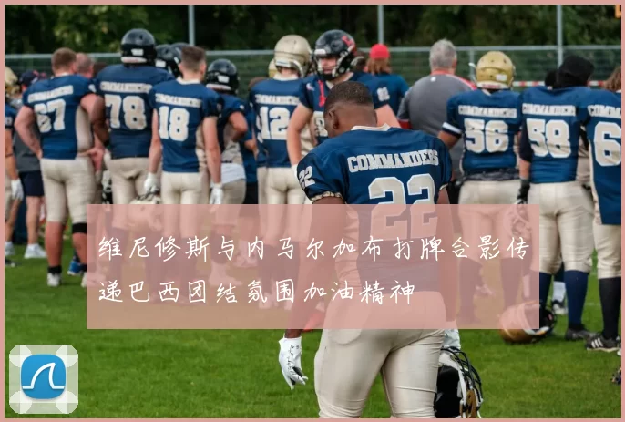 维尼修斯与内马尔加布打牌合影传递巴西团结氛围加油精神