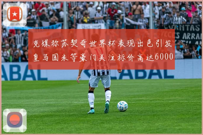 克媒称苏契奇世界杯表现出色引发皇马国米等豪门关注标价高达6000万欧